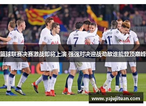 篮球联赛决赛激战即将上演 强强对决迎战劲敌谁能登顶巅峰